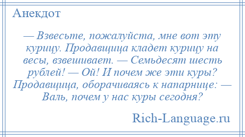 
    — Взвесьте, пожалуйста, мне вот эту курицу. Продавщица кладет курицу на весы, взвешивает. — Семьдесят шесть рублей! — Ой! И почем же эти куры? Продавщица, оборачиваясь к напарнице: — Валь, почем у нас куры сегодня?