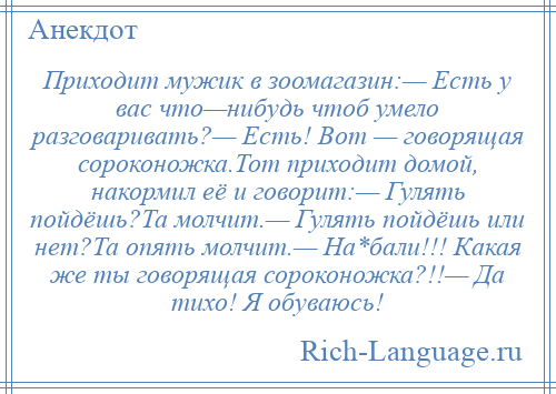 
    Приходит мужик в зоомагазин:— Есть у вас что—нибудь чтоб умело разговаривать?— Есть! Вот — говорящая сороконожка.Тот приходит домой, накормил её и говорит:— Гулять пойдёшь?Та молчит.— Гулять пойдёшь или нет?Та опять молчит.— На*бали!!! Какая же ты говорящая сороконожка?!!— Да тихо! Я обуваюсь!