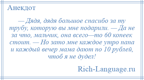 
    — Дядя, дядя большое спасибо за ту трубу, которую вы мне подарили. — Да не за что, мальчик, она всего—то 60 копеек стоит. — Но зато мне каждое утро папа и каждый вечер мама дают по 10 рублей, чтоб я не дудел!