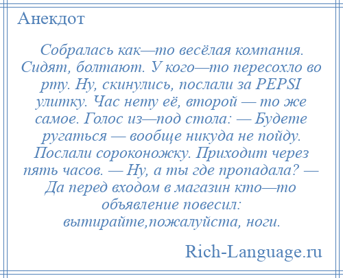 
    Собралась как—то весёлая компания. Сидят, болтают. У кого—то пересохло во рту. Ну, скинулись, послали за PEPSI улитку. Час нету её, второй — то же самое. Голос из—под стола: — Будете ругаться — вообще никуда не пойду. Послали сороконожку. Приходит через пять часов. — Ну, а ты где пропадала? — Да перед входом в магазин кто—то объявление повесил: вытирайте,пожалуйста, ноги.