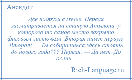 
    Две подруги в музее. Первая засматривается на статую Аполлона, у которого то самое место закрыто фиговым листочком. Вторая ищет первую. Вторая: — Ты собираешься здесь стоять до нового года??? Первая: — Да нет. До осени...