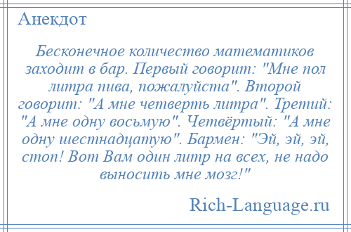 
    Бесконечное количество математиков заходит в бар. Первый говорит: Мне пол литра пива, пожалуйста . Второй говорит: А мне четверть литра . Третий: А мне одну восьмую . Четвёртый: А мне одну шестнадцатую . Бармен: Эй, эй, эй, стоп! Вот Вам один литр на всех, не надо выносить мне мозг! 