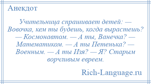 
    Учительница спрашивает детей: — Вовочка, кем ты будешь, когда вырастешь? — Космонавтом. — А ты, Ванечка? — Математиком. — А ты Петенька? — Военным. — А ты Изя? — Я? Старым ворчливым евреем.