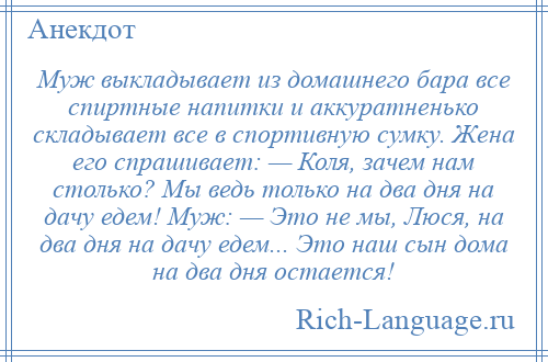
    Муж выкладывает из домашнего бара все спиртные напитки и аккуратненько складывает все в спортивную сумку. Жена его спрашивает: — Коля, зачем нам столько? Мы ведь только на два дня на дачу едем! Муж: — Это не мы, Люся, на два дня на дачу едем... Это наш сын дома на два дня остается!
