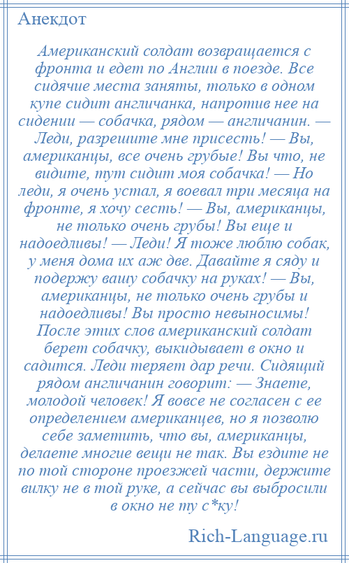 
    Американский солдат возвращается с фронта и едет по Англии в поезде. Все сидячие места заняты, только в одном купе сидит англичанка, напротив нее на сидении — собачка, рядом — англичанин. — Леди, разрешите мне присесть! — Вы, американцы, все очень грубые! Вы что, не видите, тут сидит моя собачка! — Но леди, я очень устал, я воевал три месяца на фронте, я хочу сесть! — Вы, американцы, не только очень грубы! Вы еще и надоедливы! — Леди! Я тоже люблю собак, у меня дома их аж две. Давайте я сяду и подержу вашу собачку на руках! — Вы, американцы, не только очень грубы и надоедливы! Вы просто невыносимы! После этих слов американский солдат берет собачку, выкидывает в окно и садится. Леди теряет дар речи. Сидящий рядом англичанин говорит: — Знаете, молодой человек! Я вовсе не согласен с ее определением американцев, но я позволю себе заметить, что вы, американцы, делаете многие вещи не так. Вы ездите не по той стороне проезжей части, держите вилку не в той руке, а сейчас вы выбросили в окно не ту с*ку!