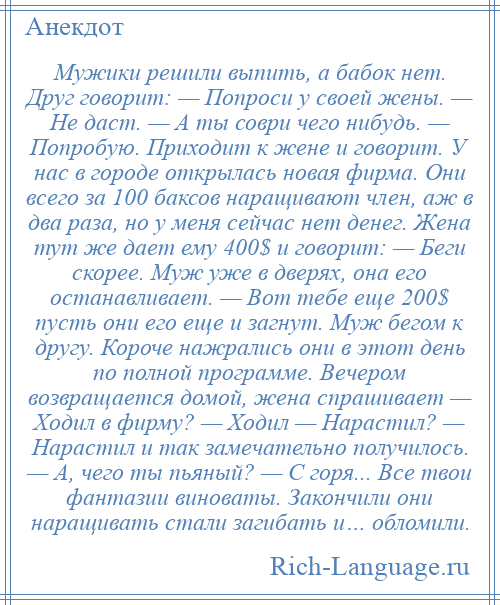 
    Мужики решили выпить, а бабок нет. Друг говорит: — Попроси у своей жены. — Не даст. — А ты соври чего нибудь. — Попробую. Приходит к жене и говорит. У нас в городе открылась новая фирма. Они всего за 100 баксов наращивают член, аж в два раза, но у меня сейчас нет денег. Жена тут же дает ему 400$ и говорит: — Беги скорее. Муж уже в дверях, она его останавливает. — Вот тебе еще 200$ пусть они его еще и загнут. Муж бегом к другу. Короче нажрались они в этот день по полной программе. Вечером возвращается домой, жена спрашивает — Ходил в фирму? — Ходил — Нарастил? — Нарастил и так замечательно получилось. — А, чего ты пьяный? — С горя... Все твои фантазии виноваты. Закончили они наращивать стали загибать и… обломили.