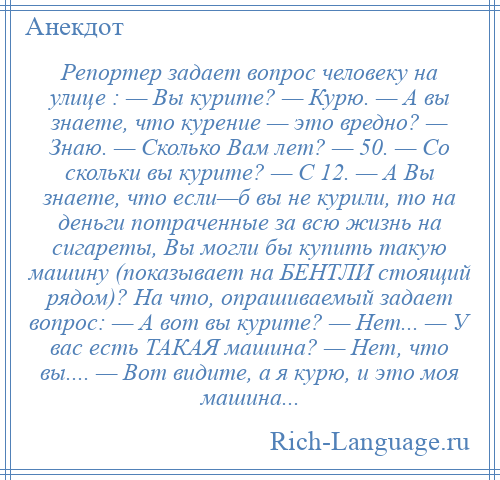 
    Репортер задает вопрос человеку на улице : — Вы курите? — Курю. — А вы знаете, что курение — это вредно? — Знаю. — Сколько Вам лет? — 50. — Со скольки вы курите? — С 12. — А Вы знаете, что если—б вы не курили, то на деньги потраченные за всю жизнь на сигареты, Вы могли бы купить такую машину (показывает на БЕНТЛИ стоящий рядом)? На что, опрашиваемый задает вопрос: — А вот вы курите? — Нет... — У вас есть ТАКАЯ машина? — Нет, что вы.... — Вот видите, а я курю, и это моя машина...