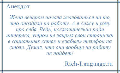 
    Жена вечером начала жаловаться на то, что опоздала на работу. А я сижу и ржу про себя. Ведь, исключительно ради интереса, утром не закрыл свои странички в социальных сетях и «забыл» телефон на столе. Думал, что она вообще на работу не пойдет!