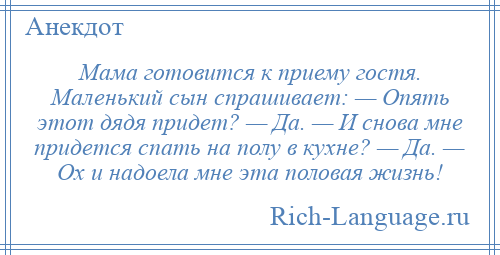 
    Мама готовится к приему гостя. Маленький сын спрашивает: — Опять этот дядя придет? — Да. — И снова мне придется спать на полу в кухне? — Да. — Ох и надоела мне эта половая жизнь!