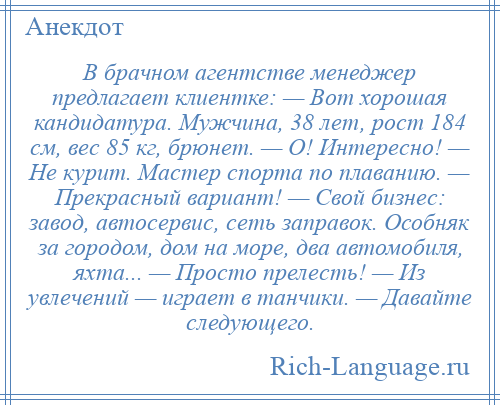 
    В брачном агентстве менеджер предлагает клиентке: — Вот хорошая кандидатура. Мужчина, 38 лет, рост 184 см, вес 85 кг, брюнет. — О! Интересно! — Не курит. Мастер спорта по плаванию. — Прекрасный вариант! — Свой бизнес: завод, автосервис, сеть заправок. Особняк за городом, дом на море, два автомобиля, яхта... — Просто прелесть! — Из увлечений — играет в танчики. — Давайте следующего.