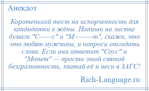 
    Коротенький тест на испорченность для кандидатки в жёны. Напиши на листке бумаги С——с и М———т , скажи, что это любят мужчины, и попроси отгадать слова. Если она ответит Соус и Мопет — прости этой святой безграмотность, хватай её и неси в ЗАГС!