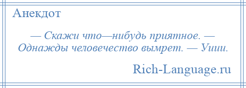 
    — Скажи что—нибудь приятное. — Однажды человечество вымрет. — Уиии.