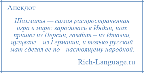
    Шахматы — самая распространенная игра в мире: зародилась в Индии, шах пришел из Персии, гамбит – из Италии, цугцванг – из Германии, и только русский мат сделал ее по—настоящему народной.