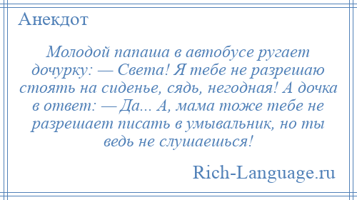 
    Молодой папаша в автобусе ругает дочурку: — Света! Я тебе не разрешаю стоять на сиденье, сядь, негодная! А дочка в ответ: — Да... А, мама тоже тебе не разрешает писать в умывальник, но ты ведь не слушаешься!