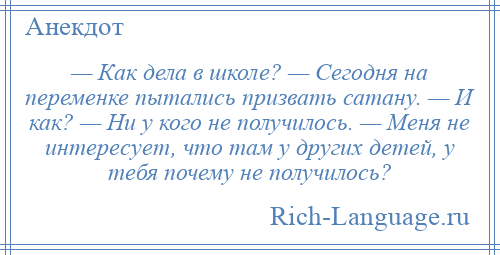 
    — Как дела в школе? — Сегодня на переменке пытались призвать сатану. — И как? — Ни у кого не получилось. — Меня не интересует, что там у других детей, у тебя почему не получилось?