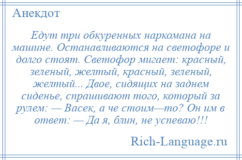 
    Едут три обкуренных наркомана на машине. Останавливаются на светофоре и долго стоят. Светофор мигает: красный, зеленый, желтый, красный, зеленый, желтый... Двое, сидящих на заднем сиденье, спрашивают того, который за рулем: — Васек, а че стоим—то? Он им в ответ: — Да я, блин, не успеваю!!!