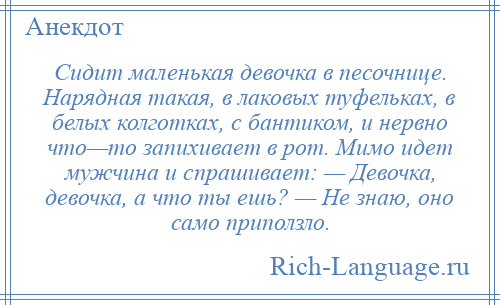 
    Сидит маленькая девочка в песочнице. Нарядная такая, в лаковых туфельках, в белых колготках, с бантиком, и нервно что—то запихивает в рот. Мимо идет мужчина и спрашивает: — Девочка, девочка, а что ты ешь? — Не знаю, оно само приползло.