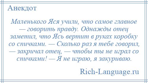 
    Маленького Яся учили, что самое главное — говорить правду. Однажды отец заметил, что Ясь вертит в руках коробку со спичками. — Сколько раз я тебе говорил, — закричал отец, — чтобы ты не играл со спичками! — Я не играю, я закуриваю.