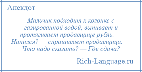 
    Мальчик подходит к колонке с газированной водой, выпивает и протягивает продавщице рубль. — Напился? — спрашивает продавщица. — Что надо сказать? — Где сдача?