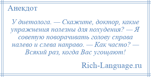 
    У диетолога. — Скажите, доктор, какие упражнения полезны для похудения? — Я советую поворачивать голову справа налево и слева направо. — Как часто? — Всякий раз, когда Вас угощают!
