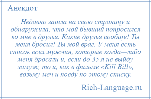 
    Недавно зашла на свою страницу и обнаружила, что мой бывший попросился ко мне в друзья. Какие друзья вообще! Ты меня бросил! Ты мой враг. У меня есть список всех мужчин, которые когда—либо меня бросали и, если до 35 я не выйду замуж, то я, как в фильме «Kill Bill», возьму меч и поеду по этому списку.