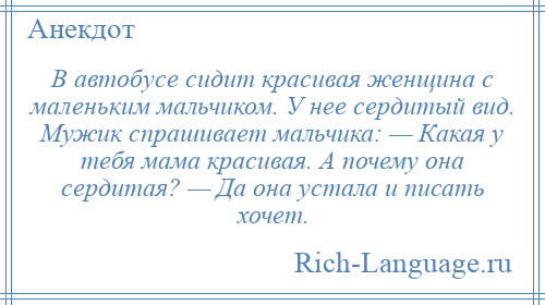 
    В автобусе сидит красивая женщина с маленьким мальчиком. У нее сердитый вид. Мужик спрашивает мальчика: — Какая у тебя мама красивая. А почему она сердитая? — Да она устала и писать хочет.
