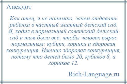 
    Как отец, я не понимаю, зачем отдавать ребёнка в частный элитный детский сад. Я, ходил в нормальный советский детский сад и там было всё, чтобы человек вырос нормальным: кубики, горшки и здоровая конкуренция. Именно здоровая конкуренция, потому что детей было 20, кубиков 8, а горшков 12.