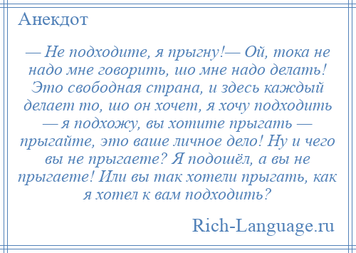 
    — Не подходите, я прыгну!— Ой, тока не надо мне говорить, шо мне надо делать! Это свободная страна, и здесь каждый делает то, шо он хочет, я хочу подходить — я подхожу, вы хотите прыгать — прыгайте, это ваше личное дело! Ну и чего вы не прыгаете? Я подошёл, а вы не прыгаете! Или вы так хотели прыгать, как я хотел к вам подходить?