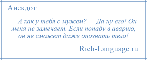 
    — А как у тебя с мужем? — Да ну его! Он меня не замечает. Если попаду в аварию, он не сможет даже опознать тело!