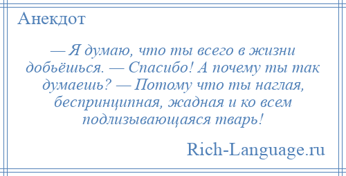 
    — Я думаю, что ты всего в жизни добьёшься. — Спасибо! А почему ты так думаешь? — Потому что ты наглая, беспринципная, жадная и ко всем подлизывающаяся тварь!