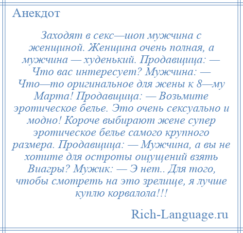 
    Заходят в секс—шоп мужчина с женщиной. Женщина очень полная, а мужчина — худенький. Продавщица: — Что вас интересует? Мужчина: — Что—то оригинальное для жены к 8—му Марта! Продавщица: — Возьмите эротическое белье. Это очень сексуально и модно! Короче выбирают жене супер эротическое белье самого крупного размера. Продавщица: — Мужчина, а вы не хотите для остроты ощущений взять Виагры? Мужик: — Э нет.. Для того, чтобы смотреть на это зрелище, я лучше куплю корвалола!!!