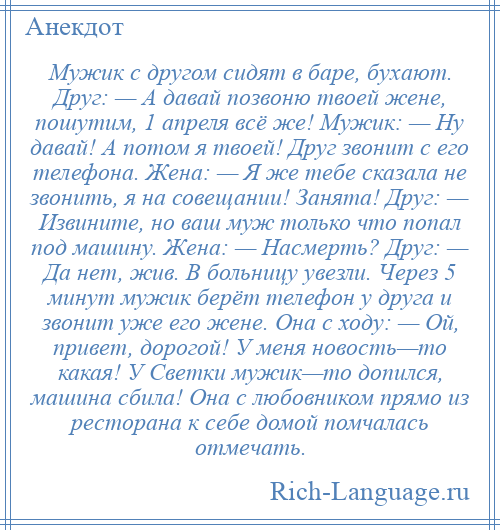 
    Мужик с другом сидят в баре, бухают. Друг: — А давай позвоню твоей жене, пошутим, 1 апреля всё же! Мужик: — Ну давай! А потом я твоей! Друг звонит с его телефона. Жена: — Я же тебе сказала не звонить, я на совещании! Занята! Друг: — Извините, но ваш муж только что попал под машину. Жена: — Насмерть? Друг: — Да нет, жив. В больницу увезли. Через 5 минут мужик берёт телефон у друга и звонит уже его жене. Она с ходу: — Ой, привет, дорогой! У меня новость—то какая! У Светки мужик—то допился, машина сбила! Она с любовником прямо из ресторана к себе домой помчалась отмечать.