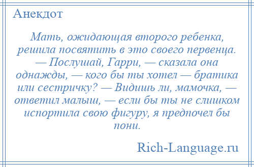 
    Мать, ожидающая второго ребенка, решила посвятить в это своего первенца. — Послушай, Гарри, — сказала она однажды, — кого бы ты хотел — братика или сестричку? — Видишь ли, мамочка, — ответил малыш, — если бы ты не слишком испортила свою фигуру, я предпочел бы пони.