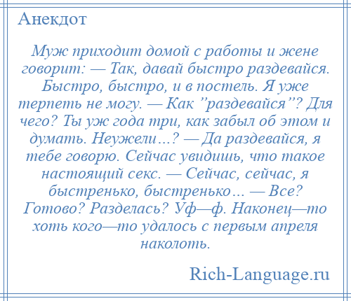 
    Муж приходит домой с работы и жене говорит: — Так, давай быстро раздевайся. Быстро, быстро, и в постель. Я уже терпеть не могу. — Как ”раздевайся”? Для чего? Ты уж года три, как забыл об этом и думать. Неужели…? — Да раздевайся, я тебе говорю. Сейчас увидишь, что такое настоящий секс. — Сейчас, сейчас, я быстренько, быстренько… — Все? Готово? Разделась? Уф—ф. Наконец—то хоть кого—то удалось с первым апреля наколоть.