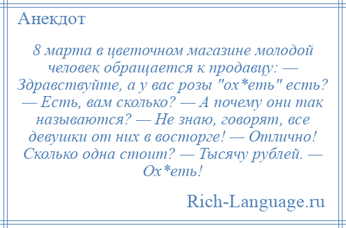 
    8 марта в цветочном магазине молодой человек обращается к продавцу: — Здравствуйте, а у вас розы ох*еть есть? — Есть, вам сколько? — А почему они так называются? — Не знаю, говорят, все девушки от них в восторге! — Отлично! Сколько одна стоит? — Тысячу рублей. — Ох*еть!