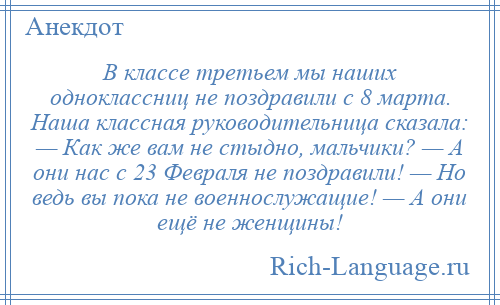 
    В классе третьем мы наших одноклассниц не поздравили с 8 марта. Наша классная руководительница сказала: — Как же вам не стыдно, мальчики? — А они нас с 23 Февраля не поздравили! — Но ведь вы пока не военнослужащие! — А они ещё не женщины!