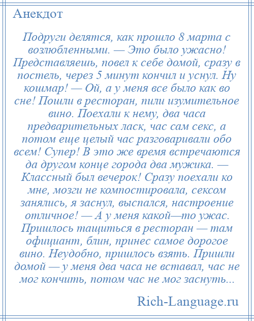 
    Подруги делятся, как прошло 8 марта с возлюбленными. — Это было ужасно! Представляешь, повел к себе домой, сразу в постель, через 5 минут кончил и уснул. Ну кошмар! — Ой, а у меня все было как во сне! Пошли в ресторан, пили изумительное вино. Поехали к нему, два часа предварительных ласк, час сам секс, а потом еще целый час разговаривали обо всем! Супер! В это же время встречаются да другом конце города два мужика. — Классный был вечерок! Сразу поехали ко мне, мозги не компостировала, сексом занялись, я заснул, выспался, настроение отличное! — А у меня какой—то ужас. Пришлось тащиться в ресторан — там официант, блин, принес самое дорогое вино. Неудобно, пришлось взять. Пришли домой — у меня два часа не вставал, час не мог кончить, потом час не мог заснуть...