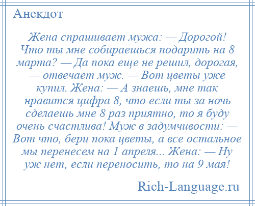 
    Жена спрашивает мужа: — Дорогой! Что ты мне собираешься подарить на 8 марта? — Да пока еще не решил, дорогая, — отвечает муж. — Вот цветы уже купил. Жена: — А знаешь, мне так нравится цифра 8, что если ты за ночь сделаешь мне 8 раз приятно, то я буду очень счастлива! Муж в задумчивости: — Вот что, бери пока цветы, а все остальное мы перенесем на 1 апреля... Жена: — Ну уж нет, если переносить, то на 9 мая!