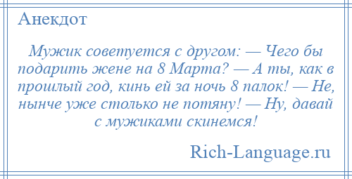 
    Мужик советуется с другом: — Чего бы подарить жене на 8 Марта? — А ты, как в прошлый год, кинь ей за ночь 8 палок! — Не, нынче уже столько не потяну! — Ну, давай с мужиками скинемся!