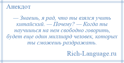 
    — Знаешь, я рад, что ты взялся учить китайский. — Почему? — Когда ты научишься на нем свободно говорить, будет еще один миллиард человек, которых ты сможешь раздражать.