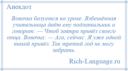 
    Вовочка балуется на уроке. Взбешённая учительница даёт ему подзатыльник и говорит: — Чтоб завтра привёл своего отца. Вовочка: — Ага, сейчас. Я уже одной такой привёл. Так третий год не могу забрать.