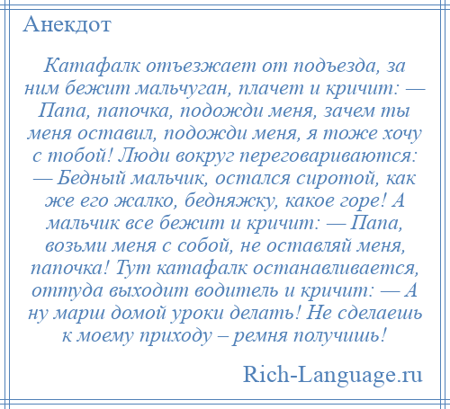 
    Катафалк отъезжает от подъезда, за ним бежит мальчуган, плачет и кричит: — Папа, папочка, подожди меня, зачем ты меня оставил, подожди меня, я тоже хочу с тобой! Люди вокруг переговариваются: — Бедный мальчик, остался сиротой, как же его жалко, бедняжку, какое горе! А мальчик все бежит и кричит: — Папа, возьми меня с собой, не оставляй меня, папочка! Тут катафалк останавливается, оттуда выходит водитель и кричит: — А ну марш домой уроки делать! Не сделаешь к моему приходу – ремня получишь!