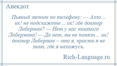 
    Пьяный звонит по телефону: — Алло… ик! не подскажете… ик! где доктор Либерман? — Нет у нас никакого Либермана! — Да нет, вы не поняли… ик! доктор Либерман – это я, просто я не знаю, где я нахожусь.