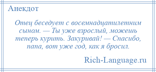 
    Отец беседует с восемнадцатилетним сыном. — Ты уже взрослый, можешь теперь курить. Закуривай! — Спасибо, папа, вот уже год, как я бросил.