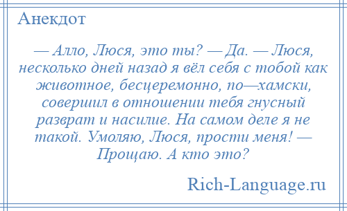 
    — Алло, Люся, это ты? — Да. — Люся, несколько дней назад я вёл себя с тобой как животное, бесцеремонно, по—хамски, совершил в отношении тебя гнусный разврат и насилие. На самом деле я не такой. Умоляю, Люся, прости меня! — Прощаю. А кто это?