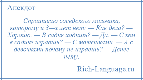 
    Спрашиваю соседского мальчика, которому и 3—х лет нет: — Как дела? — Хорошо. — В садик ходишь? — Да. — С кем в садике играешь? — С мальчиками. — А с девочками почему не играешь? — Денег нету.