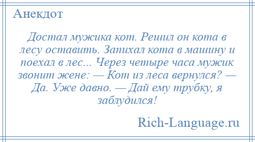 
    Достал мужика кот. Решил он кота в лесу оставить. Запихал кота в машину и поехал в лес... Через четыре часа мужик звонит жене: — Кот из леса вернулся? — Да. Уже давно. — Дай ему трубку, я заблудился!