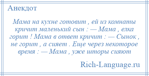 
    Мама на кухне готовит , ей из комнаты кричит маленький сын : — Мама , елка горит ! Мама в ответ кричит : — Cынок , не горит , а сияет . Еще через некоторое время : — Мама , уже шторы сияют