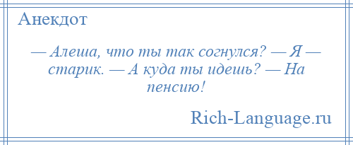 
    — Алеша, что ты так согнулся? — Я — старик. — А куда ты идешь? — На пенсию!