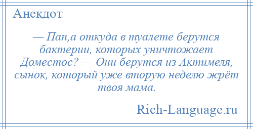 
    — Пап,а откуда в туалете берутся бактерии, которых уничтожает Доместос? — Они берутся из Актимеля, сынок, который уже вторую неделю жрёт твоя мама.